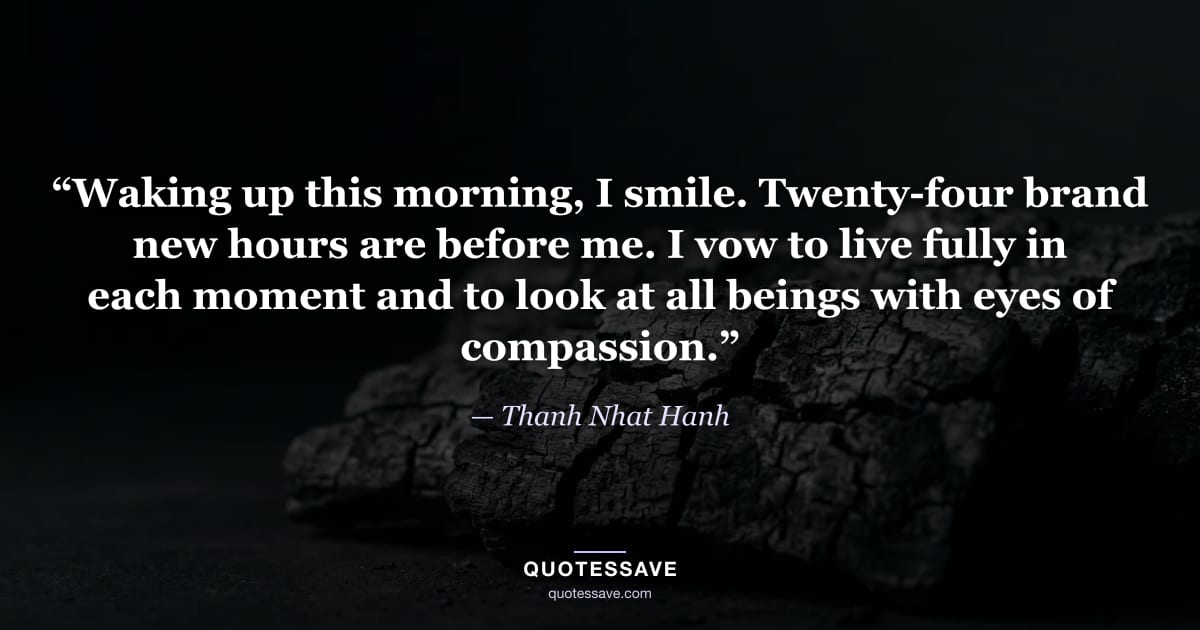 “Waking up this morning, I smile. Twenty-four brand new hours are before me. I vow to live fully in each moment and to look at all beings with eyes of compassion.” — Thanh Nhat Hanh