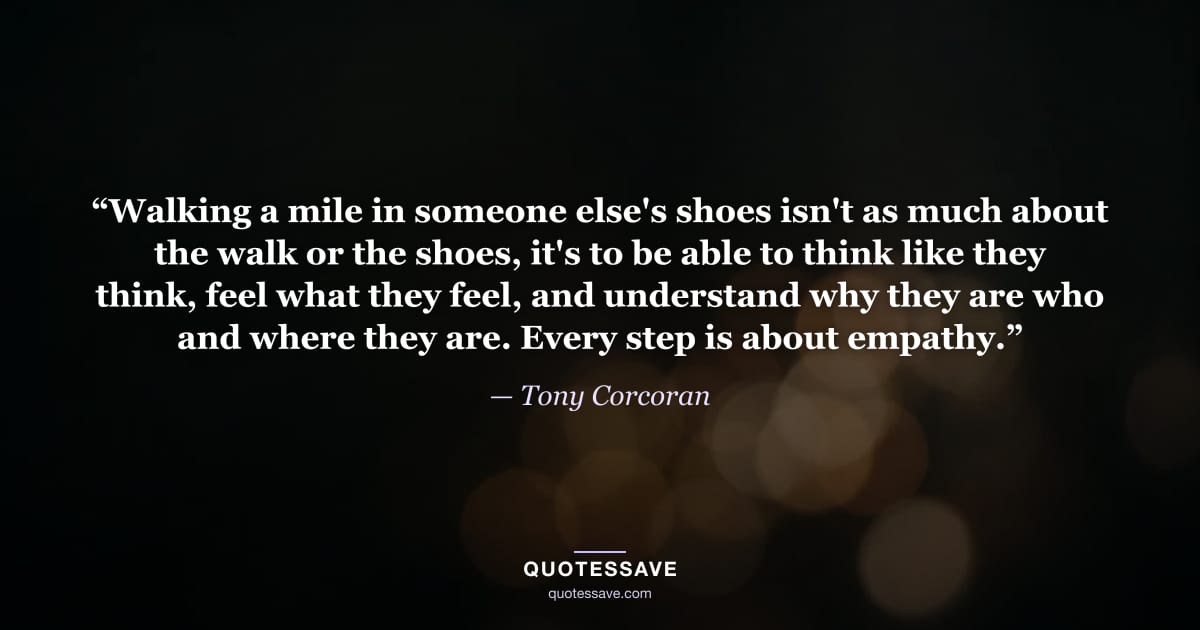 “Walking a mile in someone else's shoes isn't as much about the walk or the shoes, it's to be able to think like they think, feel what they feel, and understand why they are who and where they are. Every step is about empathy.” — Tony Corcoran