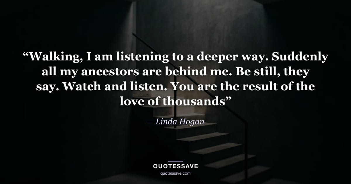 “Walking, I am listening to a deeper way. Suddenly all my ancestors are behind me. Be still, they say. Watch and listen. You are the result of the love of thousands” — Linda Hogan