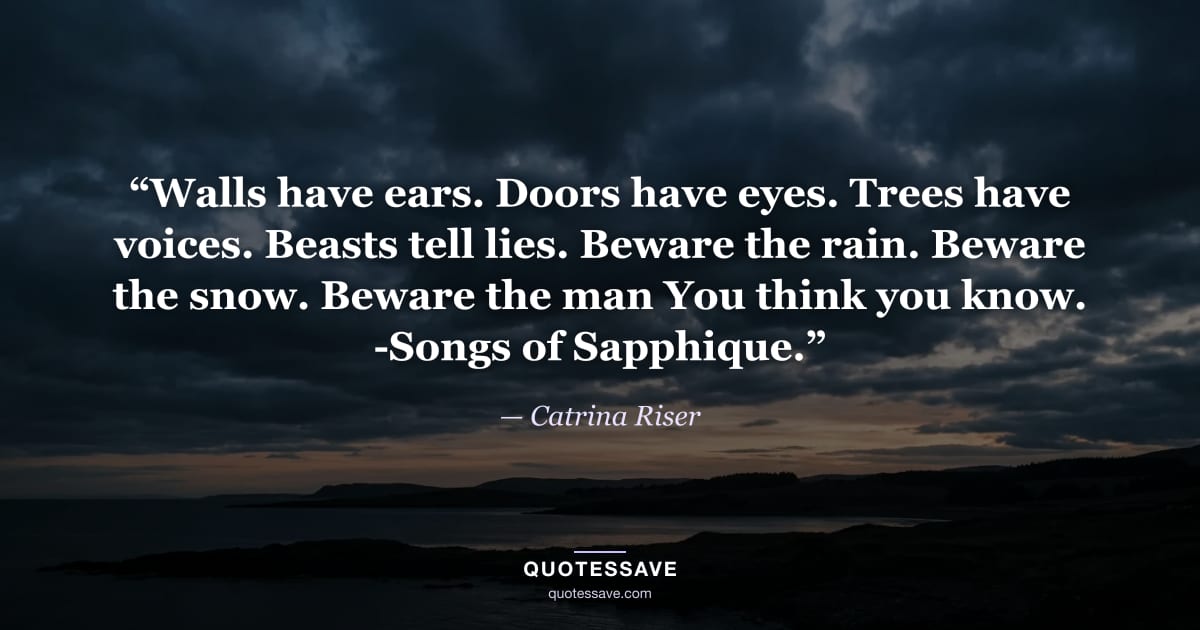 “Walls have ears. Doors have eyes. Trees have voices. Beasts tell lies. Beware the rain. Beware the snow. Beware the man You think you know. -Songs of Sapphique.” — Catrina Riser