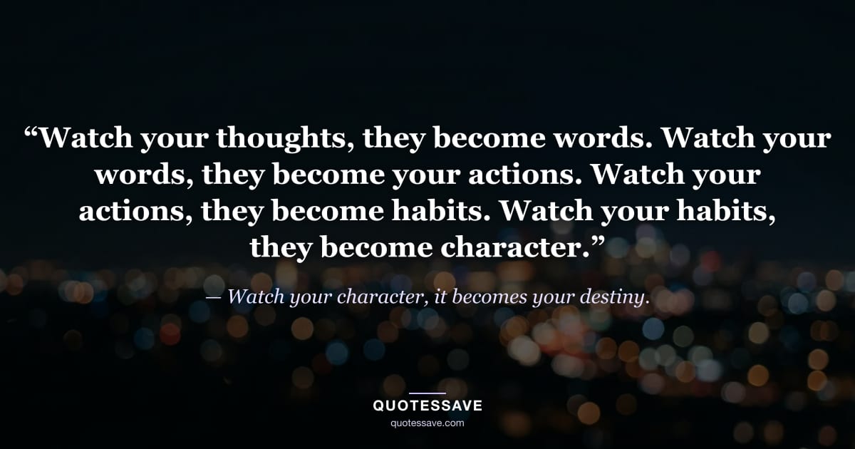 “Watch your thoughts, they become words. Watch your words, they become your actions. Watch your actions, they become habits. Watch your habits, they become character.” — Watch your character, it becomes your destiny.