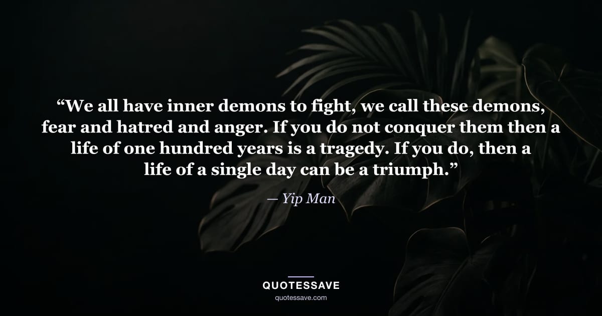 “We all have inner demons to fight, we call these demons, fear and hatred and anger. If you do not conquer them then a life of one hundred years is a tragedy. If you do, then a life of a single day can be a triumph.” — Yip Man