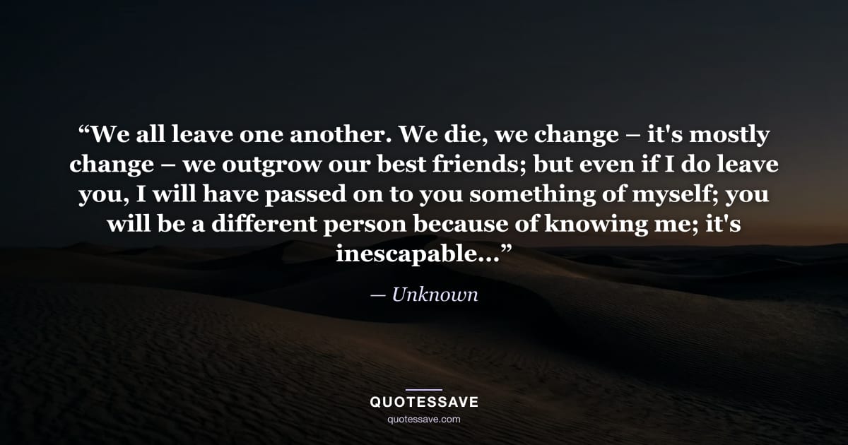 “We all leave one another. We die, we change – it's mostly change – we outgrow our best friends; but even if I do leave you, I will have passed on to you something of myself; you will be a different person because of knowing me; it's inescapable...” — Unknown