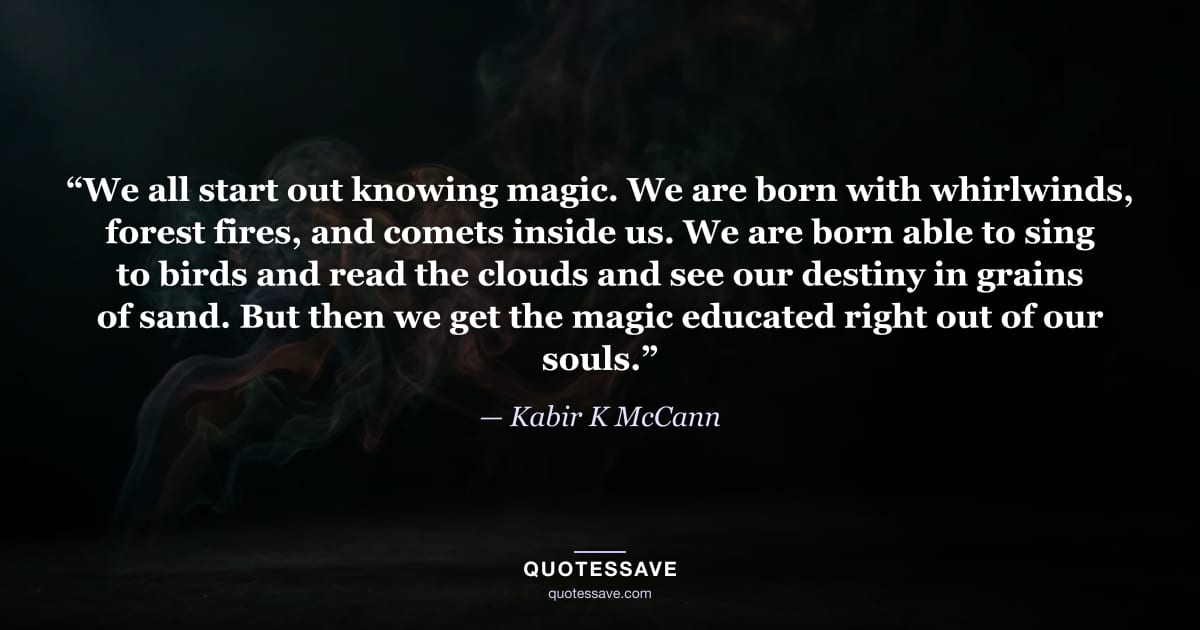 “We all start out knowing magic. We are born with whirlwinds, forest fires, and comets inside us. We are born able to sing to birds and read the clouds and see our destiny in grains of sand. But then we get the magic educated right out of our souls.” — Kabir K McCann