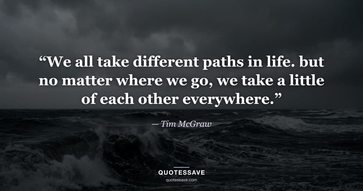 “We all take different paths in life. but no matter where we go, we take a little of each other everywhere.” — Tim McGraw