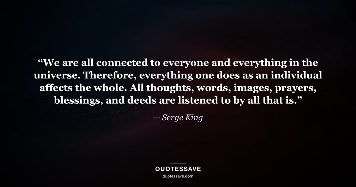 “We are all connected to everyone and everything in the universe. Therefore, everything one does as an individual affects the whole. All thoughts, words, images, prayers, blessings, and deeds are listened to by all that is.” — Serge King