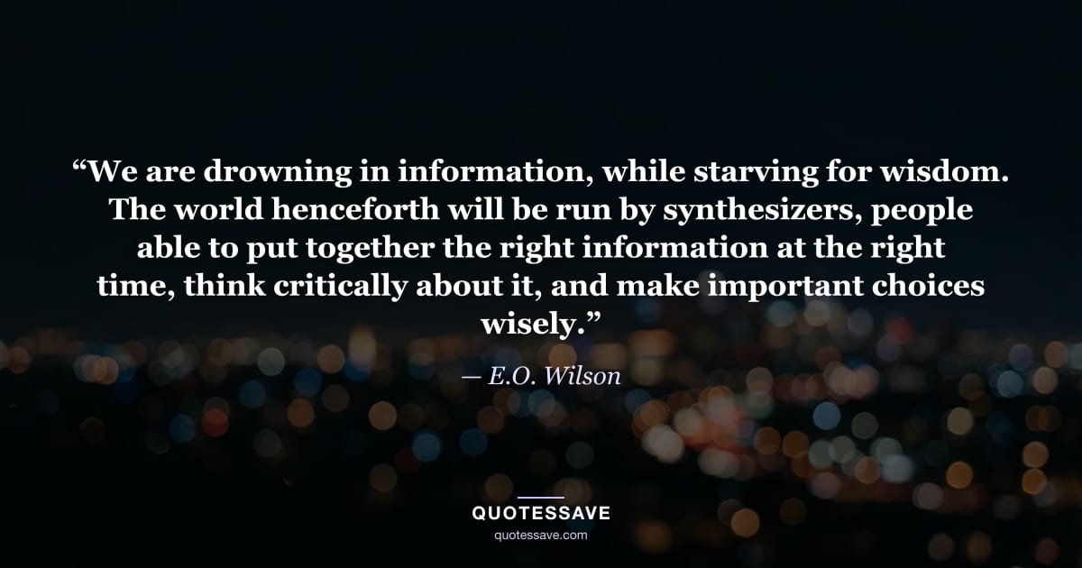 “We are drowning in information, while starving for wisdom. The world henceforth will be run by synthesizers, people able to put together the right information at the right time, think critically about it, and make important choices wisely.” — E.O. Wilson