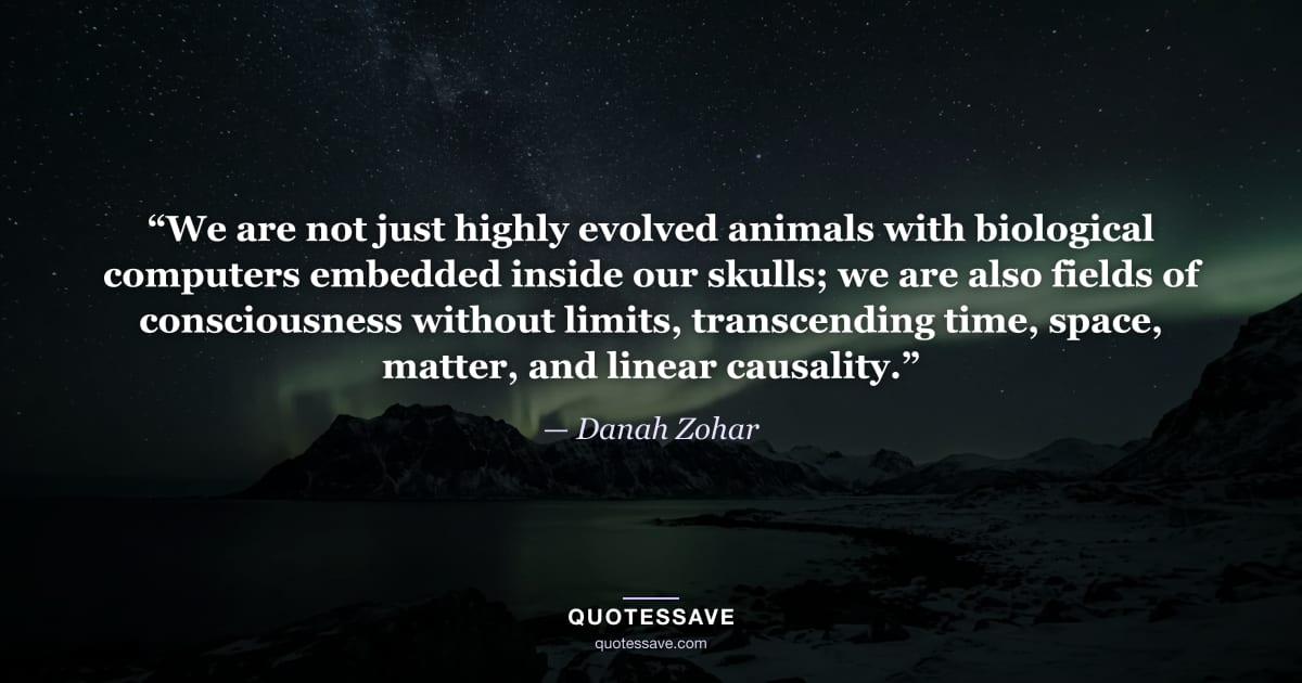 “We are not just highly evolved animals with biological computers embedded inside our skulls; we are also fields of consciousness without limits, transcending time, space, matter, and linear causality.” — Danah Zohar