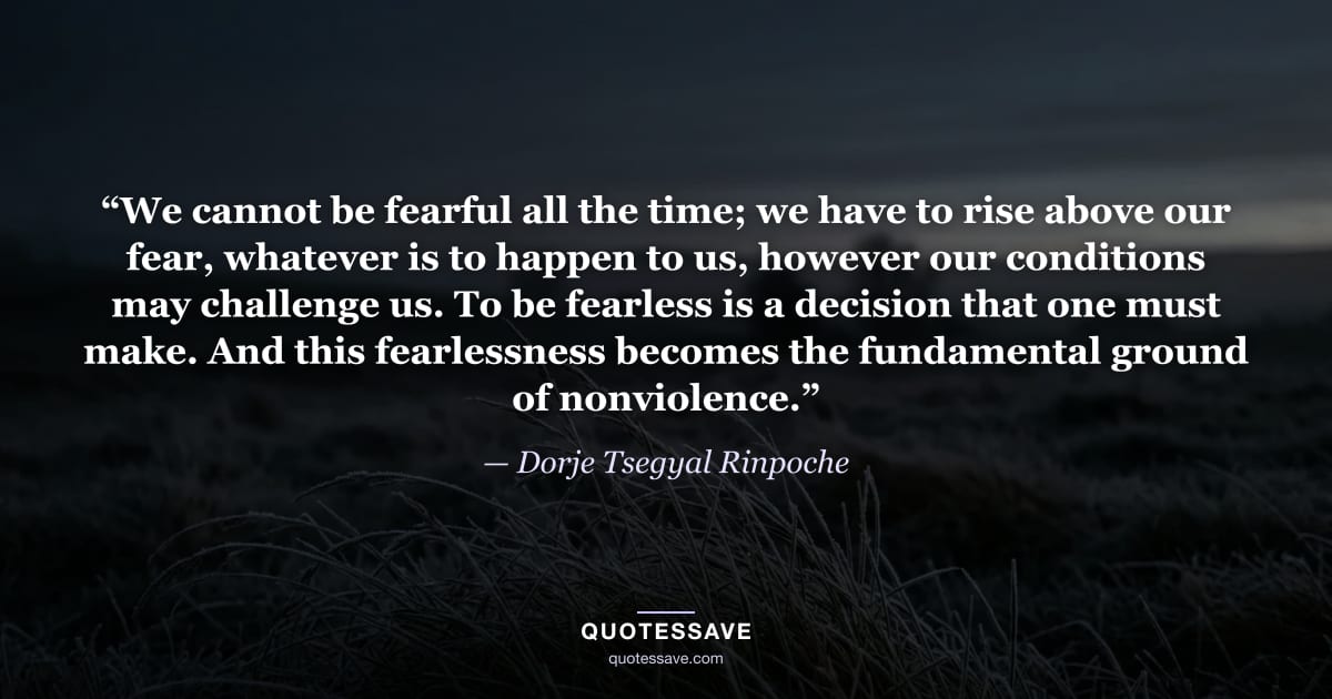 “We cannot be fearful all the time; we have to rise above our fear, whatever is to happen to us, however our conditions may challenge us. To be fearless is a decision that one must make. And this fearlessness becomes the fundamental ground of nonviolence.” — Dorje Tsegyal Rinpoche