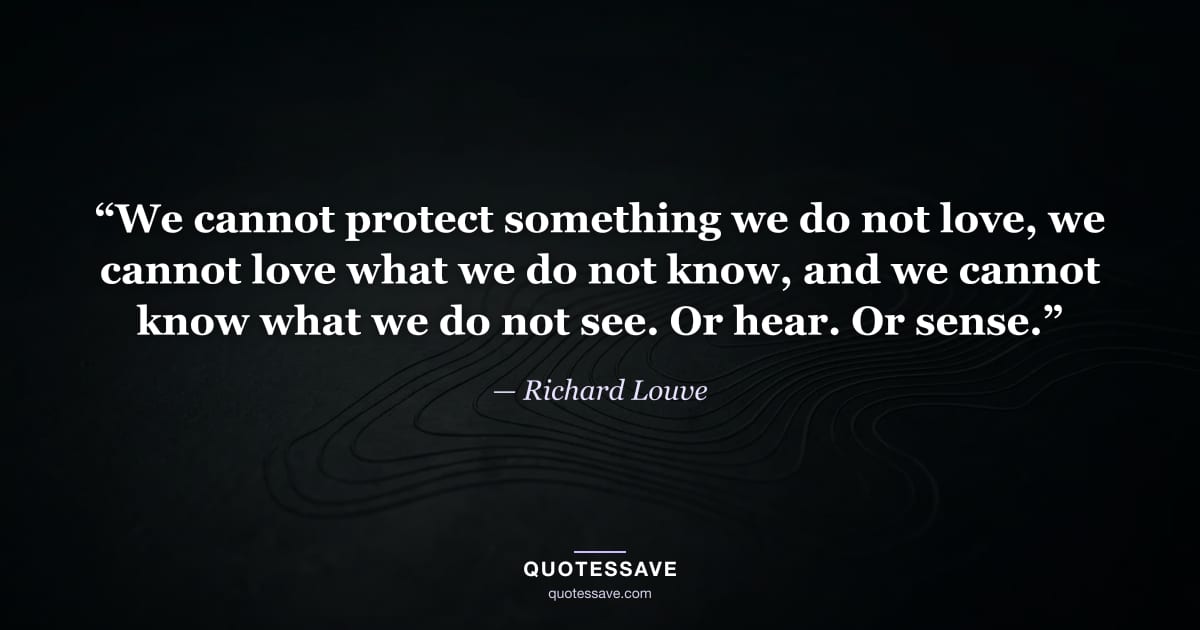 “We cannot protect something we do not love, we cannot love what we do not know, and we cannot know what we do not see. Or hear. Or sense.” — Richard Louve