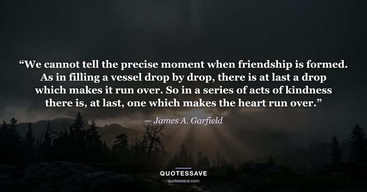 “We cannot tell the precise moment when friendship is formed. As in filling a vessel drop by drop, there is at last a drop which makes it run over. So in a series of acts of kindness there is, at last, one which makes the heart run over.” — James A. Garfield
