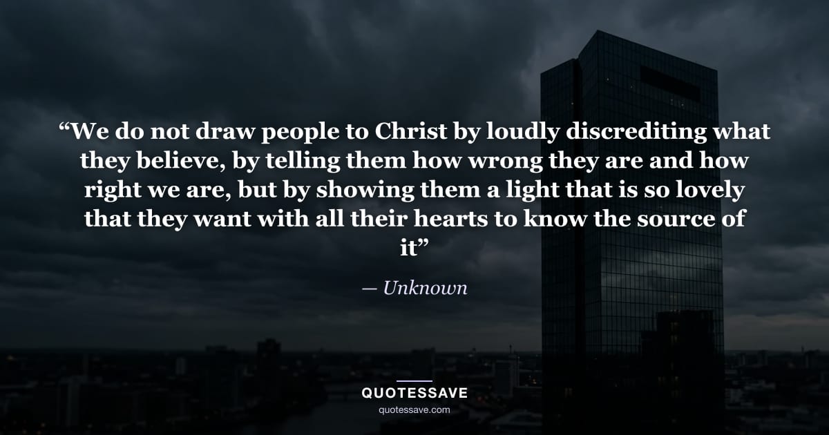 “We do not draw people to Christ by loudly discrediting what they believe, by telling them how wrong they are and how right we are, but by showing them a light that is so lovely that they want with all their hearts to know the source of it” — Unknown