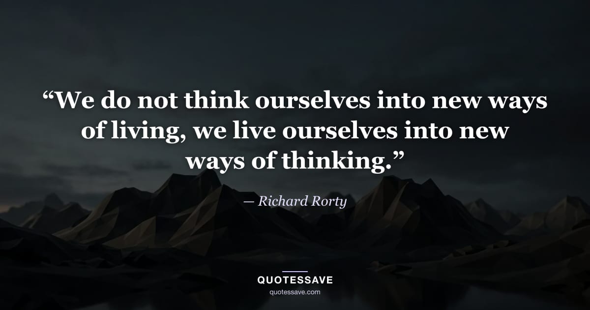 “We do not think ourselves into new ways of living, we live ourselves into new ways of thinking.” — Richard Rorty