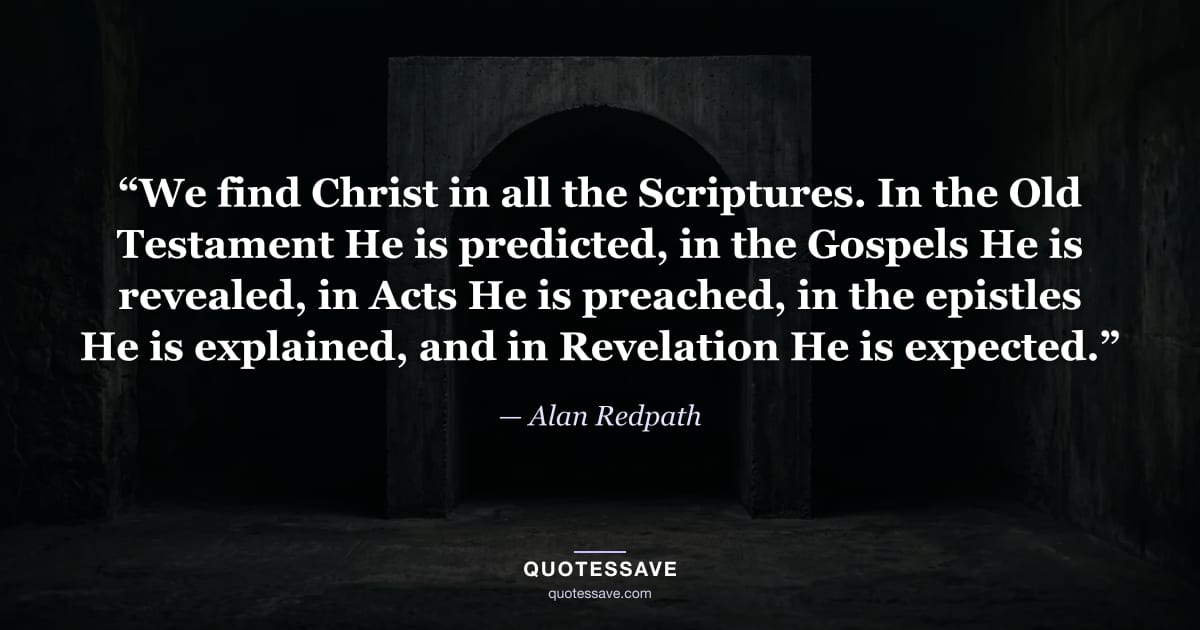 “We find Christ in all the Scriptures. In the Old Testament He is predicted, in the Gospels He is revealed, in Acts He is preached, in the epistles He is explained, and in Revelation He is expected.” — Alan Redpath
