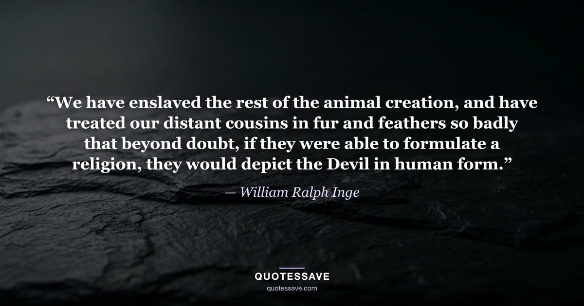 “We have enslaved the rest of the animal creation, and have treated our distant cousins in fur and feathers so badly that beyond doubt, if they were able to formulate a religion, they would depict the Devil in human form.” — William Ralph Inge