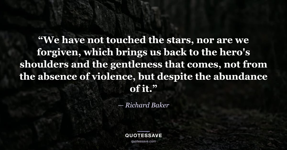 “We have not touched the stars, nor are we forgiven, which brings us back to the hero's shoulders and the gentleness that comes, not from the absence of violence, but despite the abundance of it.” — Richard Baker