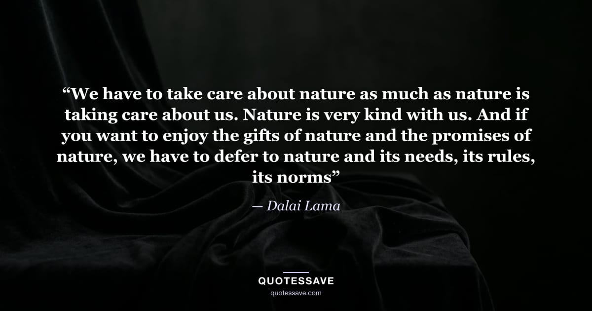“We have to take care about nature as much as nature is taking care about us. Nature is very kind with us. And if you want to enjoy the gifts of nature and the promises of nature, we have to defer to nature and its needs, its rules, its norms” — Dalai Lama