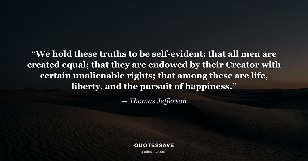 “We hold these truths to be self-evident: that all men are created equal; that they are endowed by their Creator with certain unalienable rights; that among these are life, liberty, and the pursuit of happiness.” — Thomas Jefferson