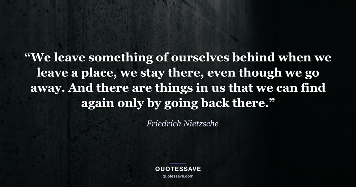 “We leave something of ourselves behind when we leave a place, we stay there, even though we go away. And there are things in us that we can find again only by going back there.” — Friedrich Nietzsche