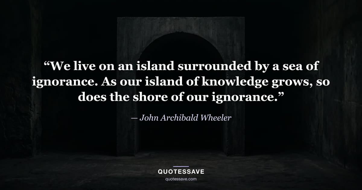 “We live on an island surrounded by a sea of ignorance. As our island of knowledge grows, so does the shore of our ignorance.” — John Archibald Wheeler