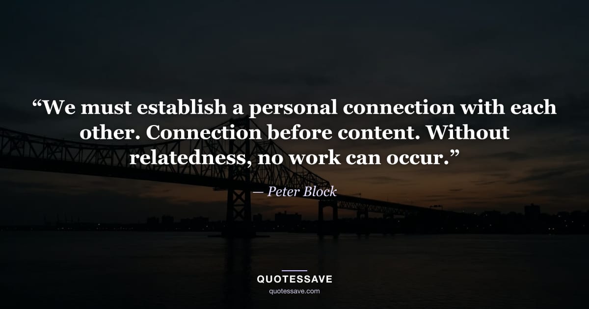 “We must establish a personal connection with each other. Connection before content. Without relatedness, no work can occur.” — Peter Block