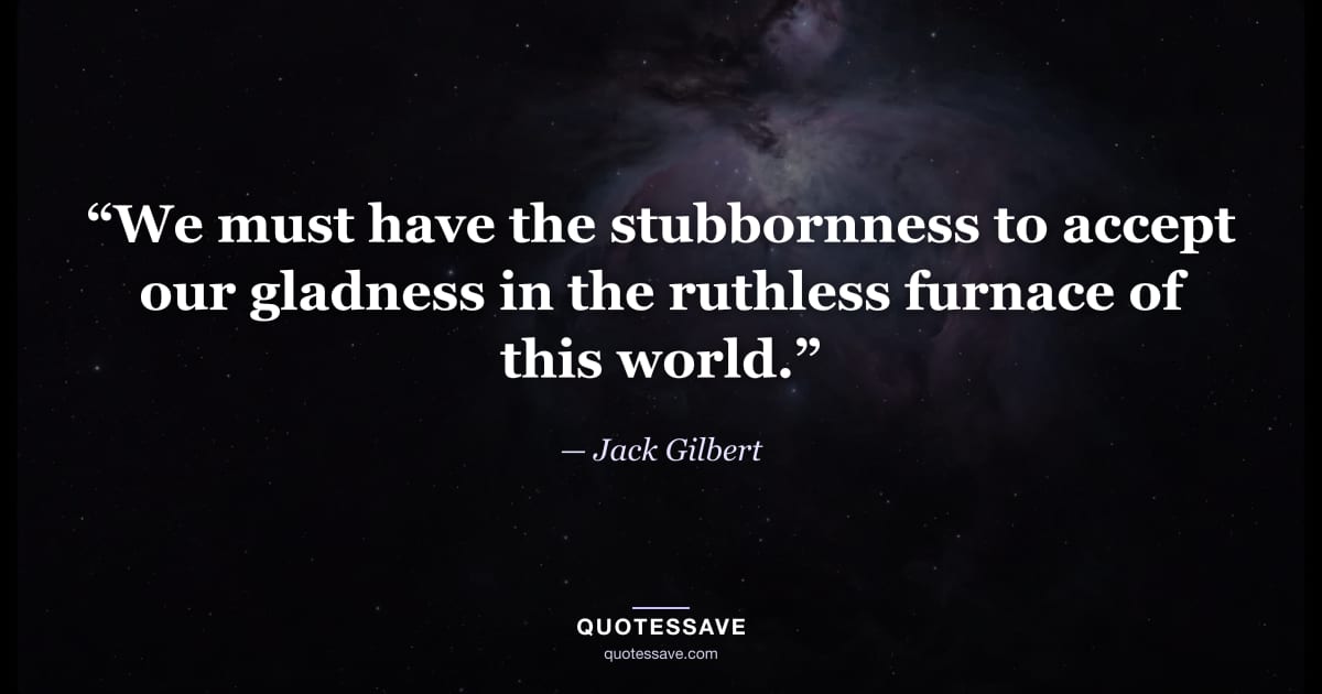 “We must have the stubbornness to accept our gladness in the ruthless furnace of this world.” — Jack Gilbert