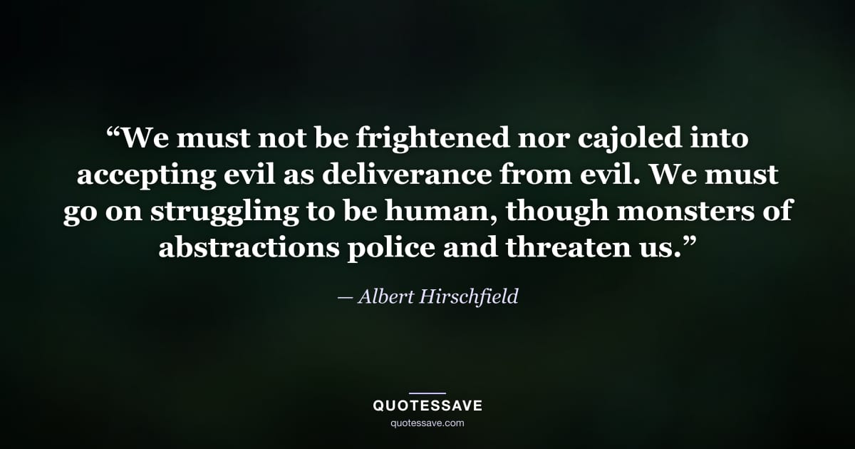 “We must not be frightened nor cajoled into accepting evil as deliverance from evil. We must go on struggling to be human, though monsters of abstractions police and threaten us.” — Albert Hirschfield