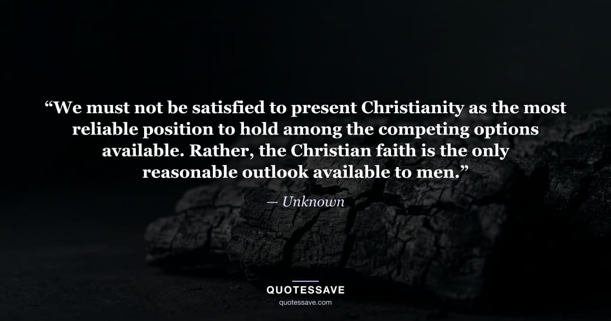 “We must not be satisfied to present Christianity as the most reliable position to hold among the competing options available. Rather, the Christian faith is the only reasonable outlook available to men.” — Unknown