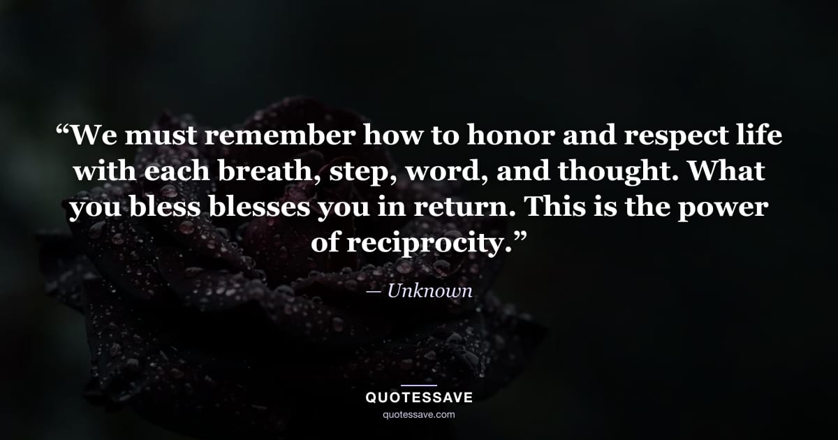“We must remember how to honor and respect life with each breath, step, word, and thought. What you bless blesses you in return. This is the power of reciprocity.” — Unknown