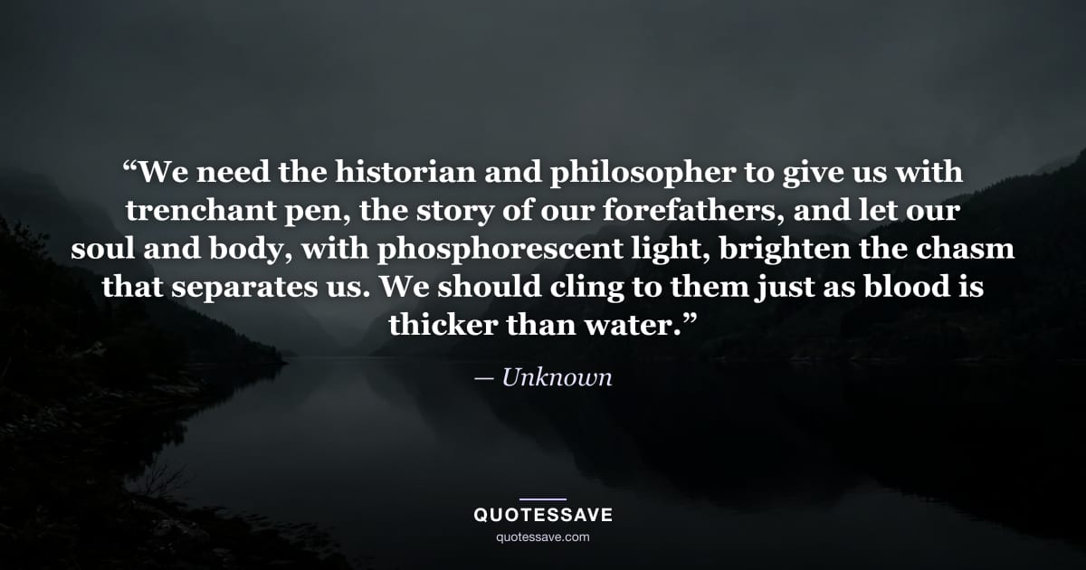 “We need the historian and philosopher to give us with trenchant pen, the story of our forefathers, and let our soul and body, with phosphorescent light, brighten the chasm that separates us. We should cling to them just as blood is thicker than water.” — Unknown