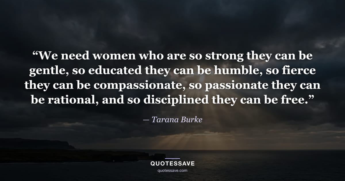 “We need women who are so strong they can be gentle, so educated they can be humble, so fierce they can be compassionate, so passionate they can be rational, and so disciplined they can be free.” — Tarana Burke