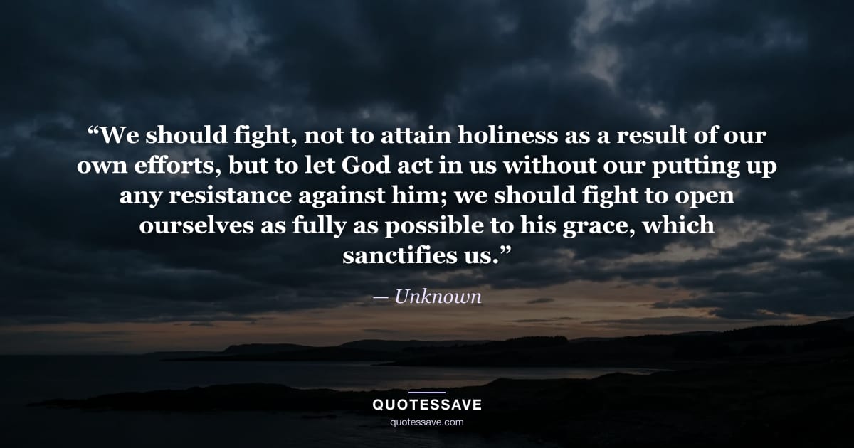 “We should fight, not to attain holiness as a result of our own efforts, but to let God act in us without our putting up any resistance against him; we should fight to open ourselves as fully as possible to his grace, which sanctifies us.” — Unknown