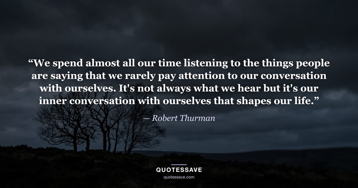 “We spend almost all our time listening to the things people are saying that we rarely pay attention to our conversation with ourselves. It's not always what we hear but it's our inner conversation with ourselves that shapes our life.” — Robert Thurman