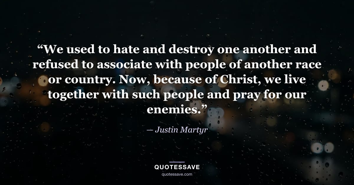 “We used to hate and destroy one another and refused to associate with people of another race or country. Now, because of Christ, we live together with such people and pray for our enemies.” — Justin Martyr