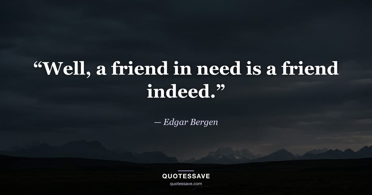 “Well, a friend in need is a friend indeed.” — Edgar Bergen