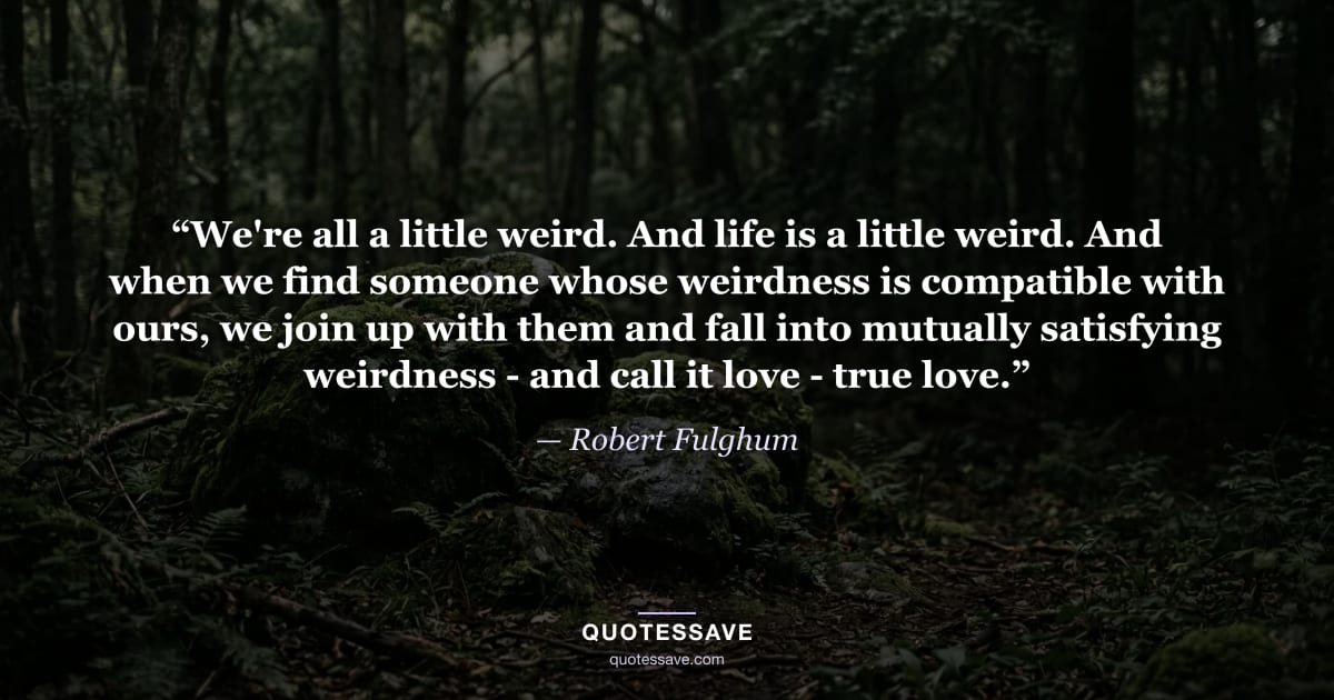 “We're all a little weird. And life is a little weird. And when we find someone whose weirdness is compatible with ours, we join up with them and fall into mutually satisfying weirdness - and call it love - true love.” — Robert Fulghum