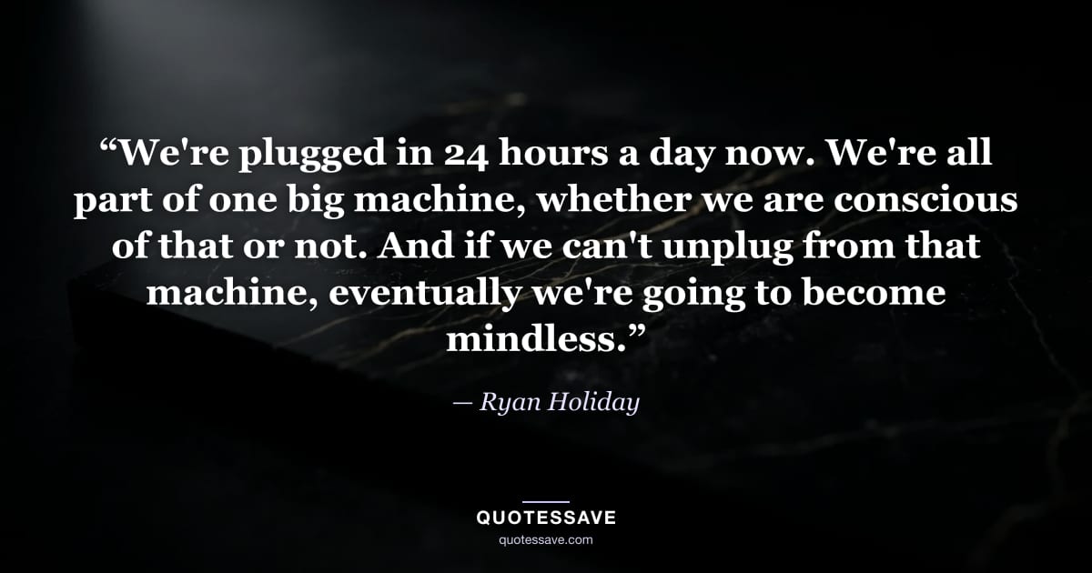 “We're plugged in 24 hours a day now. We're all part of one big machine, whether we are conscious of that or not. And if we can't unplug from that machine, eventually we're going to become mindless.” — Ryan Holiday