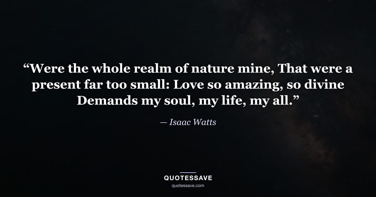 “Were the whole realm of nature mine, That were a present far too small: Love so amazing, so divine Demands my soul, my life, my all.” — Isaac Watts