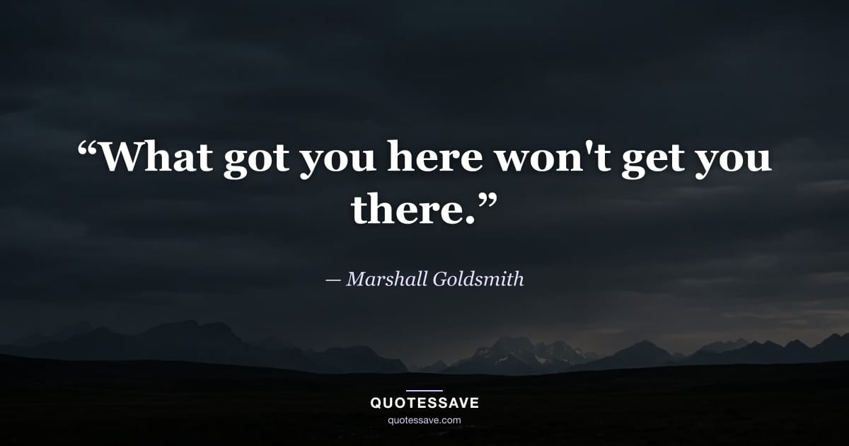 “What got you here won't get you there.” — Marshall Goldsmith