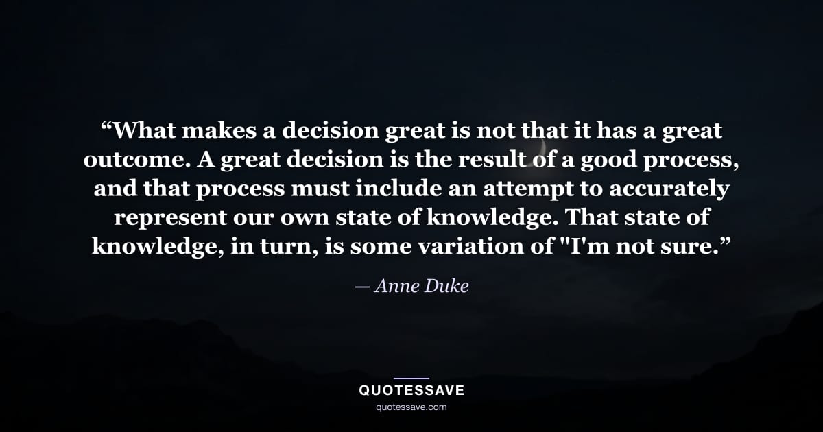 “What makes a decision great is not that it has a great outcome. A great decision is the result of a good process, and that process must include an attempt to accurately represent our own state of knowledge. That state of knowledge, in turn, is some variation of "I'm not sure.” — Anne Duke