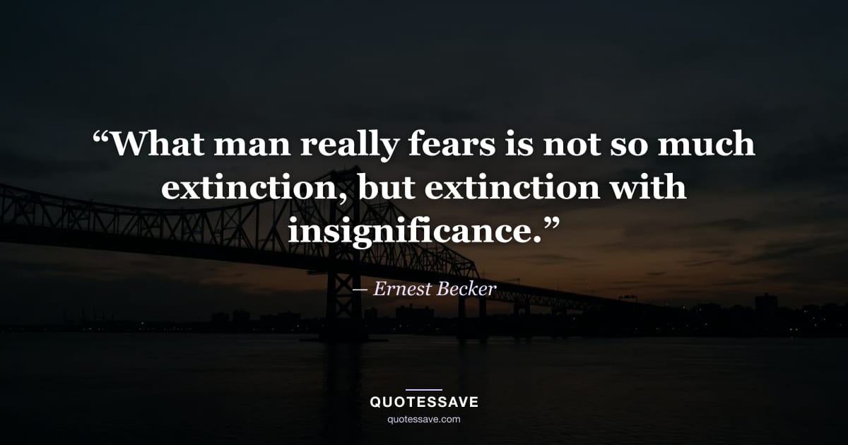 “What man really fears is not so much extinction, but extinction with insignificance.” — Ernest Becker