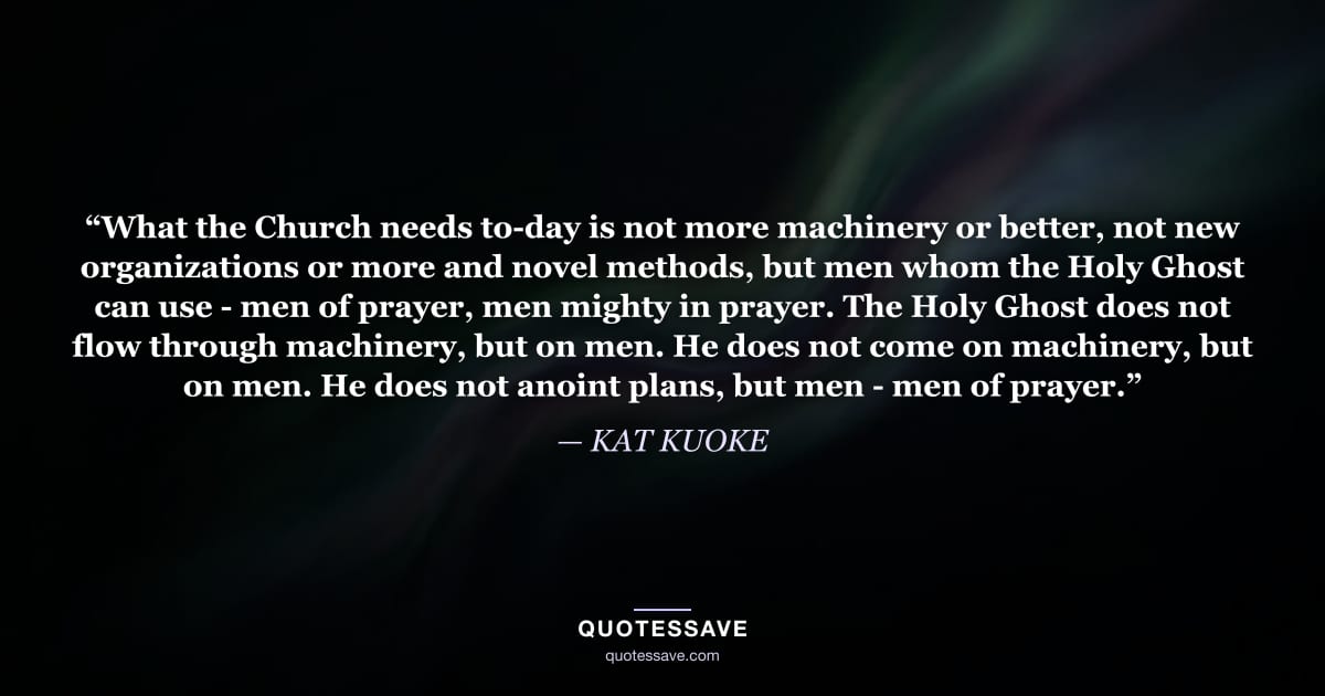 “What the Church needs to-day is not more machinery or better, not new organizations or more and novel methods, but men whom the Holy Ghost can use - men of prayer, men mighty in prayer. The Holy Ghost does not flow through machinery, but on men. He does not come on machinery, but on men. He does not anoint plans, but men - men of prayer.” — KAT KUOKE