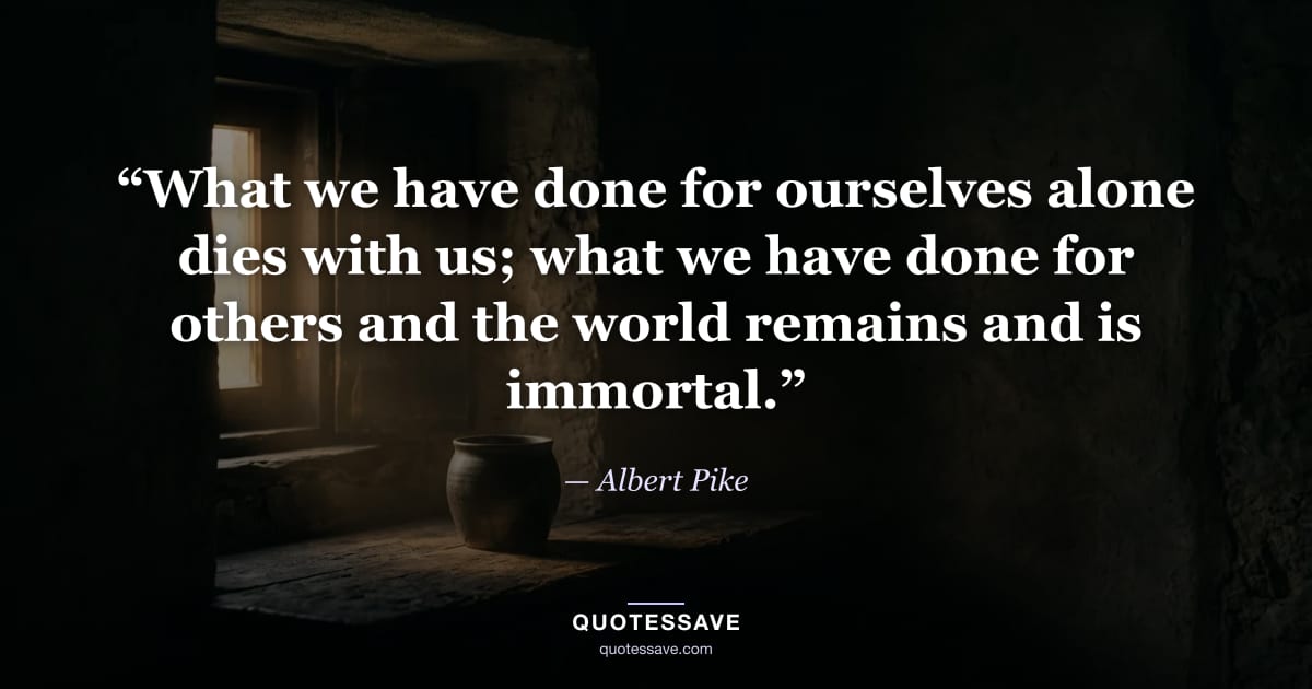 “What we have done for ourselves alone dies with us; what we have done for others and the world remains and is immortal.” — Albert Pike