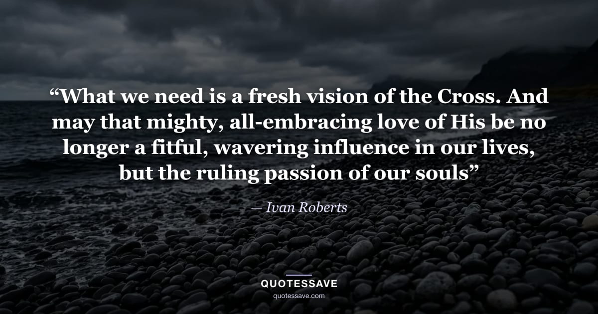 “What we need is a fresh vision of the Cross. And may that mighty, all-embracing love of His be no longer a fitful, wavering influence in our lives, but the ruling passion of our souls” — Ivan Roberts