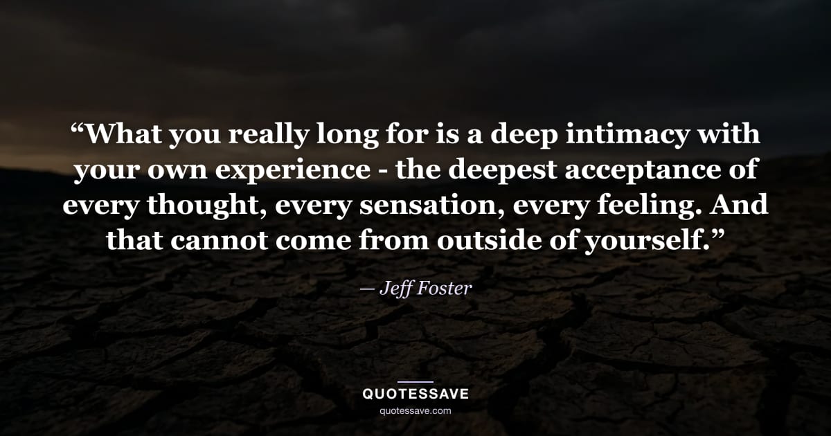“What you really long for is a deep intimacy with your own experience - the deepest acceptance of every thought, every sensation, every feeling. And that cannot come from outside of yourself.” — Jeff Foster