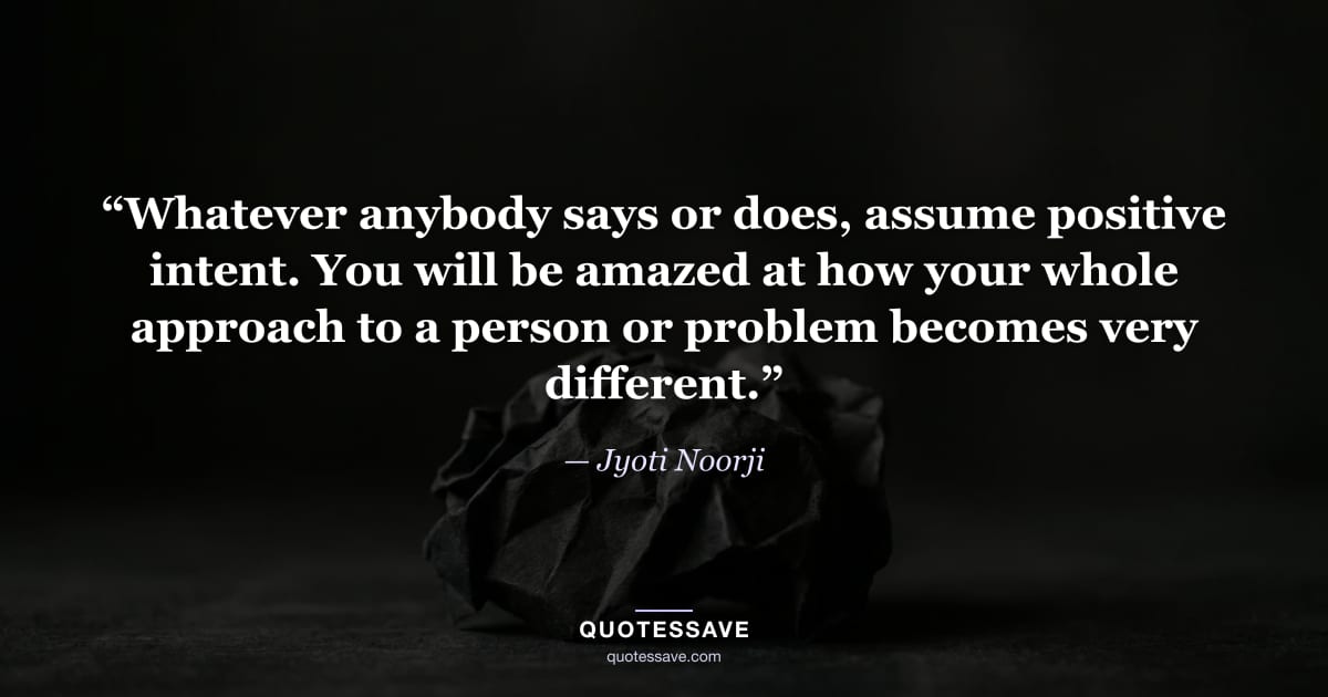 “Whatever anybody says or does, assume positive intent. You will be amazed at how your whole approach to a person or problem becomes very different.” — Jyoti Noorji
