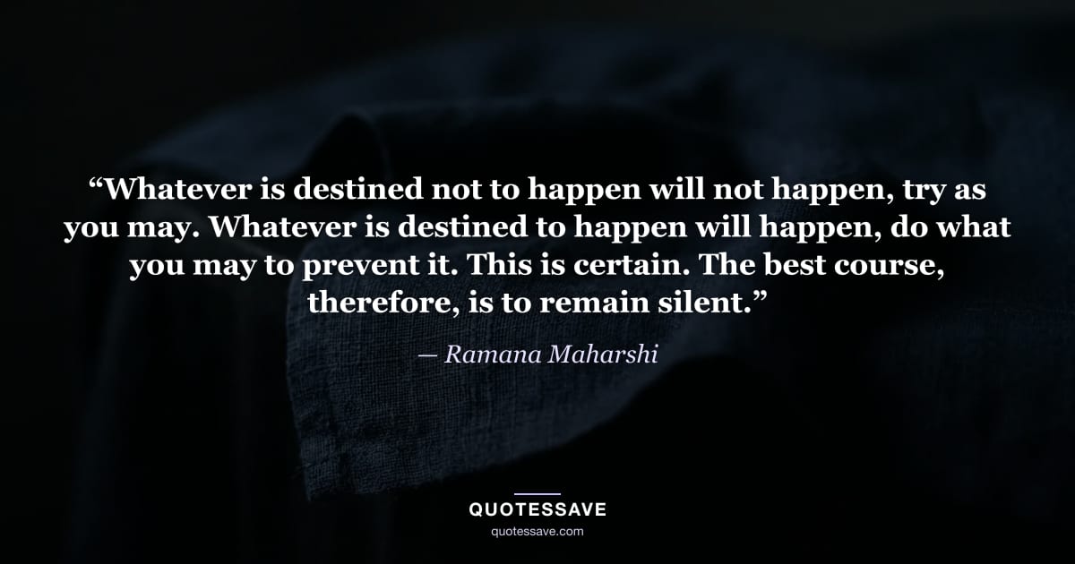 “Whatever is destined not to happen will not happen, try as you may. Whatever is destined to happen will happen, do what you may to prevent it. This is certain. The best course, therefore, is to remain silent.” — Ramana Maharshi