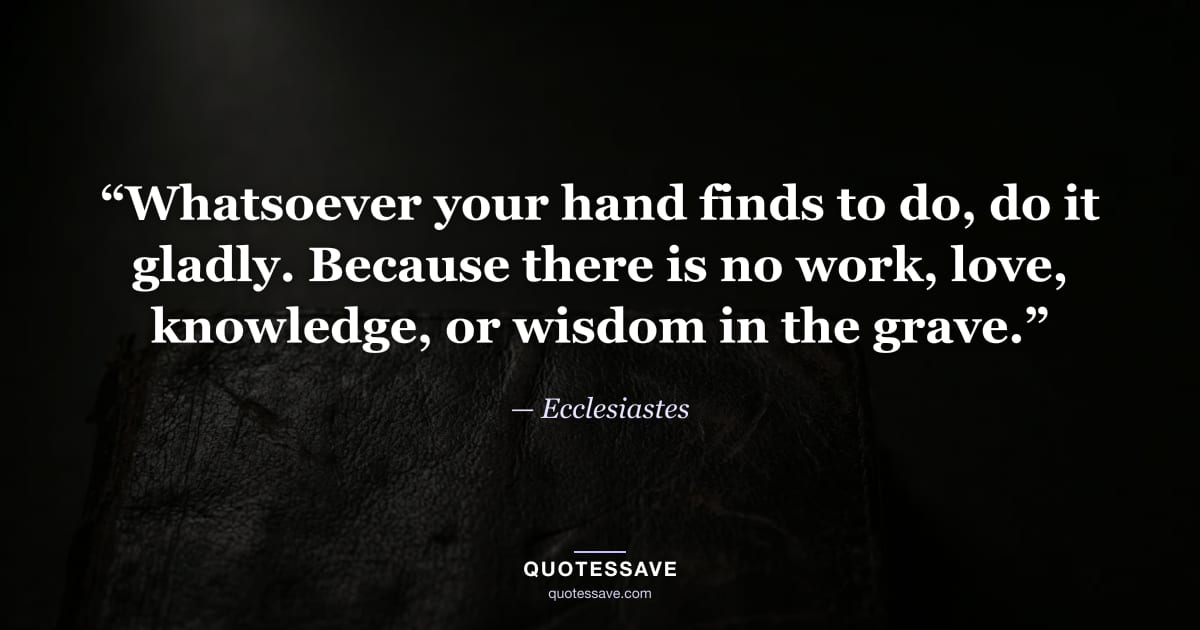“Whatsoever your hand finds to do, do it gladly. Because there is no work, love, knowledge, or wisdom in the grave.” — Ecclesiastes