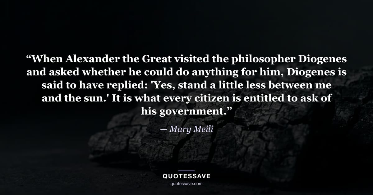 “When Alexander the Great visited the philosopher Diogenes and asked whether he could do anything for him, Diogenes is said to have replied: 'Yes, stand a little less between me and the sun.' It is what every citizen is entitled to ask of his government.” — Mary Meili