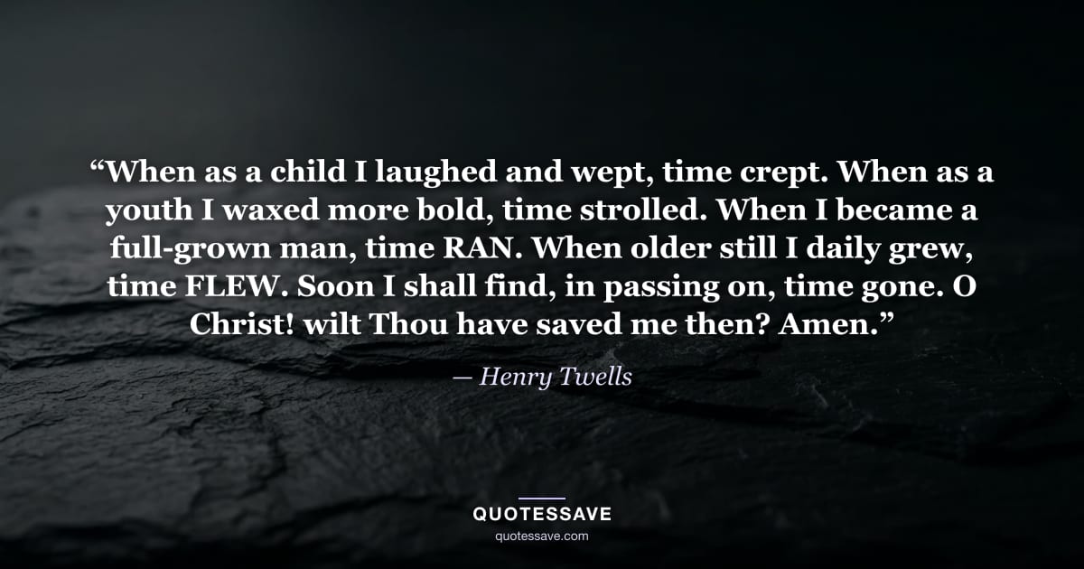 “When as a child I laughed and wept, time crept. When as a youth I waxed more bold, time strolled. When I became a full-grown man, time RAN. When older still I daily grew, time FLEW. Soon I shall find, in passing on, time gone. O Christ! wilt Thou have saved me then? Amen.” — Henry Twells